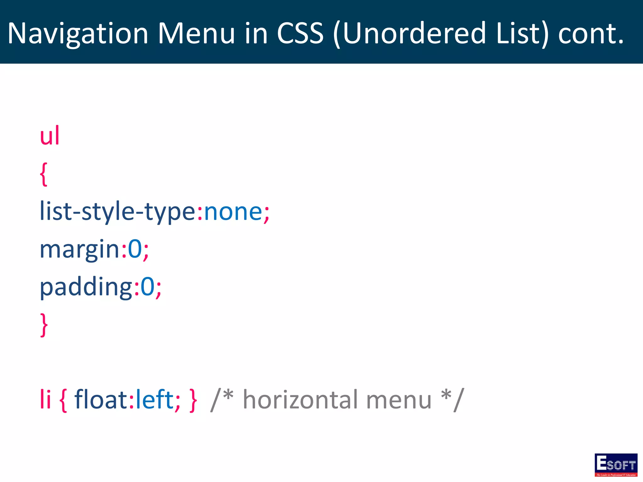 Navigation Menu in CSS (Unordered List) cont.
ul
{
list-style-type:none;
margin:0;
padding:0;
}
li { float:left; } /* horizontal menu */
 