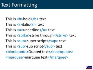 Text Formatting
This is <b>bold</b> text
This is <i>italic</i> text
This is <u>underline</u> text
This is <strike>strike through</strike> text
This is <sup>super script</sup> text
This is <sub>sub script</sub> text
<blockquote>Quoted text</blockquote>
<marquee>marquee text</marquee>
 