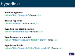 Hyperlinks
Absolute Hyperlink
<a href=“http://google.lk”>Google</a>
Relative Hyperlink
<a href=“info.htm”>Information</a>
Hyperlink to a specific element
<a href=“info.htm#about”>About Us</a>
Hyperlink open in a new tab
<a href=“http://yahoo.com” target=“_blank” >Yahoo</a>
Hyperlink with title
<a href=“http://google.lk” title=“Go to google.lk” >Google</a>
 