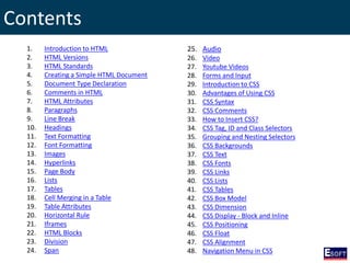 Contents
1. Introduction to HTML
2. HTML Versions
3. HTML Standards
4. Creating a Simple HTML Document
5. Document Type Declaration
6. Comments in HTML
7. HTML Attributes
8. Paragraphs
9. Line Break
10. Headings
11. Text Formatting
12. Font Formatting
13. Images
14. Hyperlinks
15. Page Body
16. Lists
17. Tables
18. Cell Merging in a Table
19. Table Attributes
20. Horizontal Rule
21. Iframes
22. HTML Blocks
23. Division
24. Span
25. Audio
26. Video
27. Youtube Videos
28. Forms and Input
29. Introduction to CSS
30. Advantages of Using CSS
31. CSS Syntax
32. CSS Comments
33. How to Insert CSS?
34. CSS Tag, ID and Class Selectors
35. Grouping and Nesting Selectors
36. CSS Backgrounds
37. CSS Text
38. CSS Fonts
39. CSS Links
40. CSS Lists
41. CSS Tables
42. CSS Box Model
43. CSS Dimension
44. CSS Display - Block and Inline
45. CSS Positioning
46. CSS Float
47. CSS Alignment
48. Navigation Menu in CSS
 