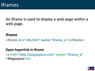 Iframes
An Iframe is used to display a web page within a
web page.
Iframe
<iframe src=“info.htm" name="iframe_a"></iframe>
Open hyperlink in Iframe
<a href="http://wegaspace.com" target="iframe_a”
>Wegaspace</a>
 