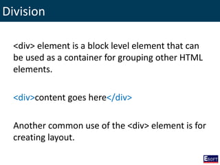 Division
<div> element is a block level element that can
be used as a container for grouping other HTML
elements.
<div>content goes here</div>
Another common use of the <div> element is for
creating layout.
 