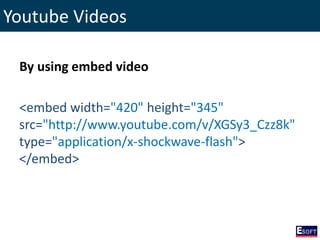 Youtube Videos
By using embed video
<embed width="420" height="345"
src="http://www.youtube.com/v/XGSy3_Czz8k"
type="application/x-shockwave-flash">
</embed>
 