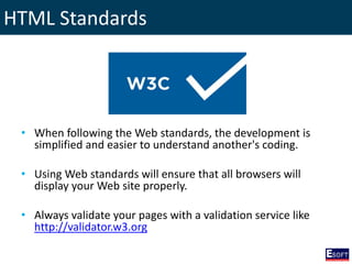 HTML Standards
• When following the Web standards, the development is
simplified and easier to understand another's coding.
• Using Web standards will ensure that all browsers will
display your Web site properly.
• Always validate your pages with a validation service like
http://validator.w3.org
 