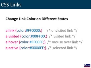 CSS Links
Change Link Color on Different States
a:link {color:#FF0000;} /* unvisited link */
a:visited {color:#00FF00;} /* visited link */
a:hover {color:#FF00FF;} /* mouse over link */
a:active {color:#0000FF;} /* selected link */
 