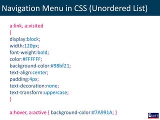 Navigation Menu in CSS (Unordered List)
a:link, a:visited
{
display:block;
width:120px;
font-weight:bold;
color:#FFFFFF;
background-color:#98bf21;
text-align:center;
padding:4px;
text-decoration:none;
text-transform:uppercase;
}
a:hover, a:active { background-color:#7A991A; }
 