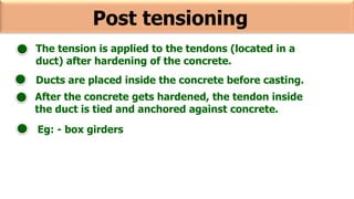 Post tensioning
The tension is applied to the tendons (located in a
duct) after hardening of the concrete.
Ducts are placed inside the concrete before casting.
After the concrete gets hardened, the tendon inside
the duct is tied and anchored against concrete.
Eg: - box girders
 