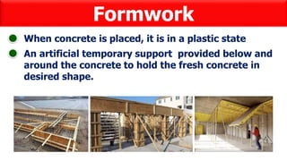 Formwork
When concrete is placed, it is in a plastic state
An artificial temporary support provided below and
around the concrete to hold the fresh concrete in
desired shape.
 