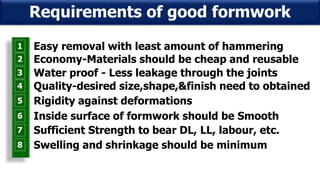 1 Easy removal with least amount of hammering
2 Economy-Materials should be cheap and reusable
3 Water proof - Less leakage through the joints
4 Quality-desired size,shape,&finish need to obtained
5 Rigidity against deformations
6 Inside surface of formwork should be Smooth
7 Sufficient Strength to bear DL, LL, labour, etc.
8 Swelling and shrinkage should be minimum
Requirements of good formwork
 
