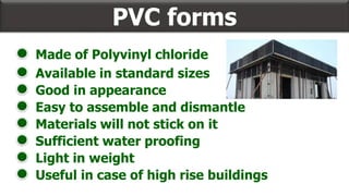 PVC forms
Available in standard sizes
Good in appearance
Easy to assemble and dismantle
Materials will not stick on it
Sufficient water proofing
Made of Polyvinyl chloride
Light in weight
Useful in case of high rise buildings
 