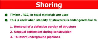 Shoring
This is used when stability of structure is endangered due to
Timber , RCC, or steel materials are used
1. Removal of a defective portion of structure
2. Unequal settlement during construction
3. To insert underground pipelines
 