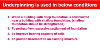 Underpinning is used in below conditions
1. When a building with deep foundation is constructed
near a building with shallow foundation. (shallow
foundation should be strengthened)
2. To protect from excessive settlement of foundation
3. To improve bearing capacity of soils
4. To provide basement to an existing structure
 