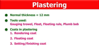 Plastering
Tools used:
Normal thickness = 12 mm
Gauging trowel, Float, Floating rule, Plumb bob
Coats in plastering
1. Rendering coat
2. Floating coat
3. Setting/finishing coat
 