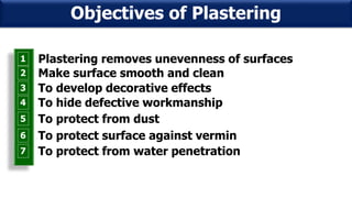 1 Plastering removes unevenness of surfaces
2 Make surface smooth and clean
3 To develop decorative effects
4 To hide defective workmanship
5 To protect from dust
6 To protect surface against vermin
7 To protect from water penetration
Objectives of Plastering
 