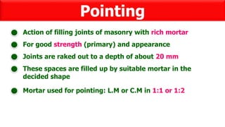 Pointing
For good strength (primary) and appearance
Action of filling joints of masonry with rich mortar
These spaces are filled up by suitable mortar in the
decided shape
Joints are raked out to a depth of about 20 mm
Mortar used for pointing: L.M or C.M in 1:1 or 1:2
 