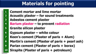 1 Cement mortar and lime mortar
2 Acoustic plaster – for sound treatments
3 Asbestos cement plaster
4 Barium plaster – to prevent radiation
5 Granite silicon plaster
6 Gypsum plaster – white colour
7 Keen’s cement (Plaster of paris + Alum)
8 Martin’s cement (Plaster of paris + pearl ash)
9 Parian cement (Plaster of paris + borax)
Materials for pointing
10 Sirapite (Plaster of paris + petroleum)
 