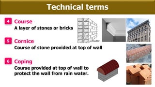 Technical terms
4 Course
A layer of stones or bricks
5 Cornice
Course of stone provided at top of wall
6 Coping
Course provided at top of wall to
protect the wall from rain water.
 