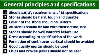 General principles and specifications
1 Should satisfy requirements of IS specifications
2 Stones should be hard, tough and durable
3 Colour of the stone should be uniform
4 All stones should be laid with their natural bed
5 Stones should be well watered before use
6 Dress according to specification of the work
7 Formation of continuous vertical should be avoided
8 Good quality mortar should be used
8 Chips and broken pieces should not be used
 