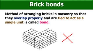 Brick bonds
Method of arranging bricks in masonry so that
they overlap properly and are tied to act as a
single unit is called bond.
 