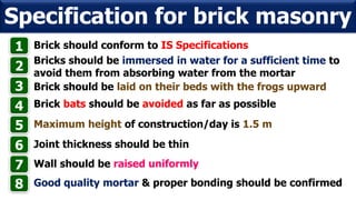 Brick should conform to IS Specifications
Specification for brick masonry
1
Bricks should be immersed in water for a sufficient time to
avoid them from absorbing water from the mortar
2
Brick should be laid on their beds with the frogs upward3
4 Brick bats should be avoided as far as possible
5 Maximum height of construction/day is 1.5 m
6 Joint thickness should be thin
Wall should be raised uniformly7
Good quality mortar & proper bonding should be confirmed8
 