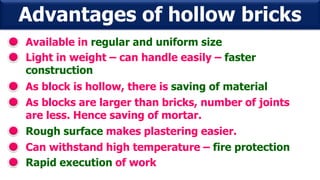 Advantages of hollow bricks
Available in regular and uniform size
Light in weight – can handle easily – faster
construction
As block is hollow, there is saving of material
As blocks are larger than bricks, number of joints
are less. Hence saving of mortar.
Rough surface makes plastering easier.
Can withstand high temperature – fire protection
Rapid execution of work
 