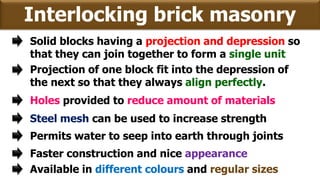 Interlocking brick masonry
Solid blocks having a projection and depression so
that they can join together to form a single unit
Projection of one block fit into the depression of
the next so that they always align perfectly.
Holes provided to reduce amount of materials
Steel mesh can be used to increase strength
Permits water to seep into earth through joints
Faster construction and nice appearance
Available in different colours and regular sizes
 