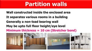 Partition walls
Wall constructed inside the enclosed area
It separates various rooms in a building
Generally a non-load bearing wall
May be upto full floor height/eye level
Minimum thickness = 10 cm (Stretcher bond)
 