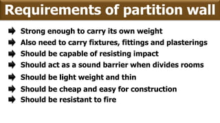 Requirements of partition wall
Strong enough to carry its own weight
Should be capable of resisting impact
Should act as a sound barrier when divides rooms
Should be light weight and thin
Should be cheap and easy for construction
Also need to carry fixtures, fittings and plasterings
Should be resistant to fire
 