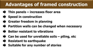 Advantages of framed construction
Thin panels – increases floor area
Greater freedom in planning
Partition walls can be changed when necessary
Better resistant to vibrations
Can be used for unreliable soils – piling, etc
Speed in construction
Resistant to earthquake
Suitable for any number of stories
 