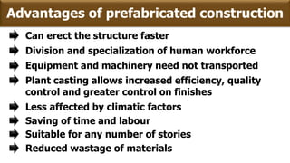 Advantages of prefabricated construction
Can erect the structure faster
Equipment and machinery need not transported
Plant casting allows increased efficiency, quality
control and greater control on finishes
Less affected by climatic factors
Division and specialization of human workforce
Saving of time and labour
Suitable for any number of stories
Reduced wastage of materials
 