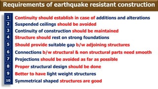 1 Continuity should establish in case of additions and alterations
2 Suspended ceilings should be avoided
3 Continuity of construction should be maintained
4 Structure should rest on strong foundations
5 Should provide suitable gap b/w adjoining structures
6 Connections b/w structural & non structural parts need smooth
7 Projections should be avoided as far as possible
8 Proper structural design should be done
9 Better to have light weight structures
8 Symmetrical shaped structures are good10
Requirements of earthquake resistant construction
 