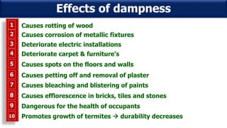 1 Causes rotting of wood
2 Causes corrosion of metallic fixtures
3 Deteriorate electric installations
4 Deteriorate carpet & furniture’s
5 Causes spots on the floors and walls
6 Causes petting off and removal of plaster
7 Causes bleaching and blistering of paints
8 Causes efflorescence in bricks, tiles and stones
9 Dangerous for the health of occupants
8 Promotes growth of termites  durability decreases10
Effects of dampness
 