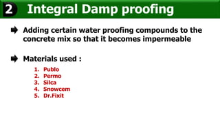 Integral Damp proofing2
Adding certain water proofing compounds to the
concrete mix so that it becomes impermeable
Materials used :
1. Publo
2. Permo
3. Silca
4. Snowcem
5. Dr.Fixit
 