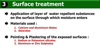 Surface treatment3
Application of layer of water repellent substances
on the surface through which moisture enters
Materials used :
1. Calcium and Aluminium Oletes
2. Stearates
Pointing & Plastering of the exposed surfaces :
1. Sodium or Potassium silicates
2. Aluminum or Zinc Sulphates
 