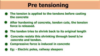 Pre tensioning
The tension is applied to the tendons before casting
the concrete
After hardening of concrete, tendon cuts, the tension
force is released.
The tendon tries to shrink back to its original length
Concrete resists this shrinking through bond b/w
concrete and tendon.
Compressive force is induced in concrete
Eg: - Electric poles, railway sleepers
 
