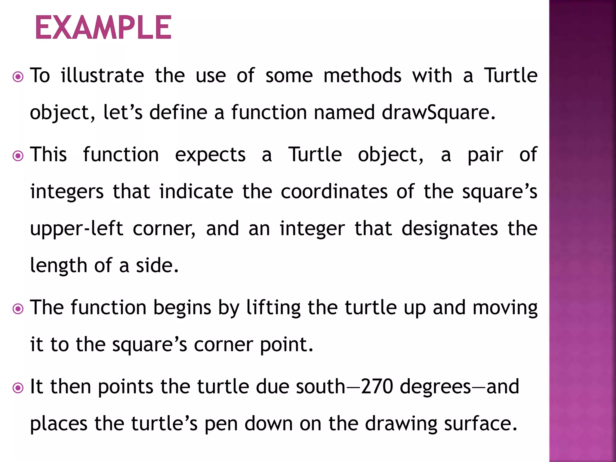  To illustrate the use of some methods with a Turtle
object, let’s define a function named drawSquare.
 This function expects a Turtle object, a pair of
integers that indicate the coordinates of the square’s
upper-left corner, and an integer that designates the
length of a side.
 The function begins by lifting the turtle up and moving
it to the square’s corner point.
 It then points the turtle due south—270 degrees—and
places the turtle’s pen down on the drawing surface.
 