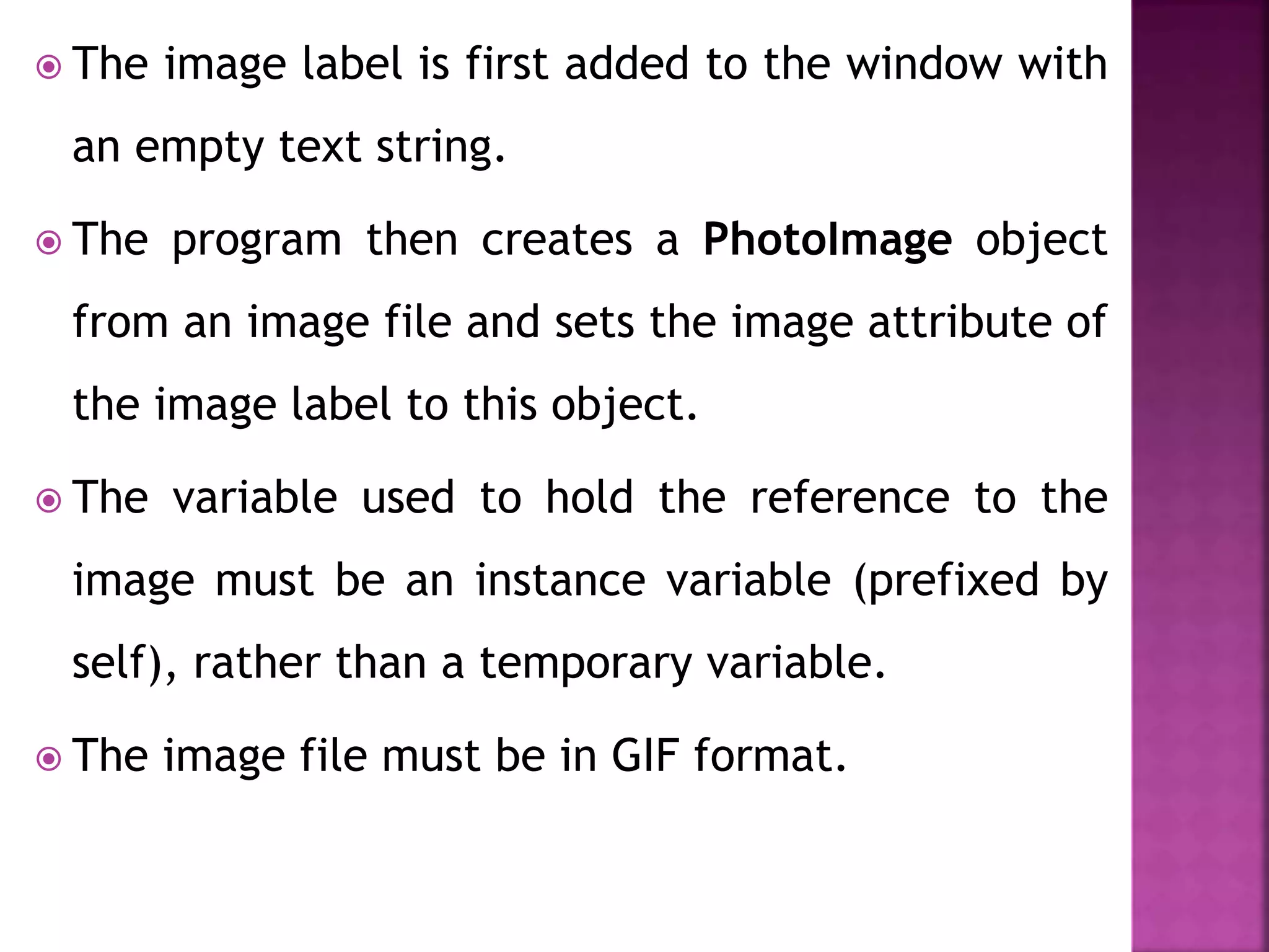  The image label is first added to the window with
an empty text string.
 The program then creates a PhotoImage object
from an image file and sets the image attribute of
the image label to this object.
 The variable used to hold the reference to the
image must be an instance variable (prefixed by
self), rather than a temporary variable.
 The image file must be in GIF format.
 