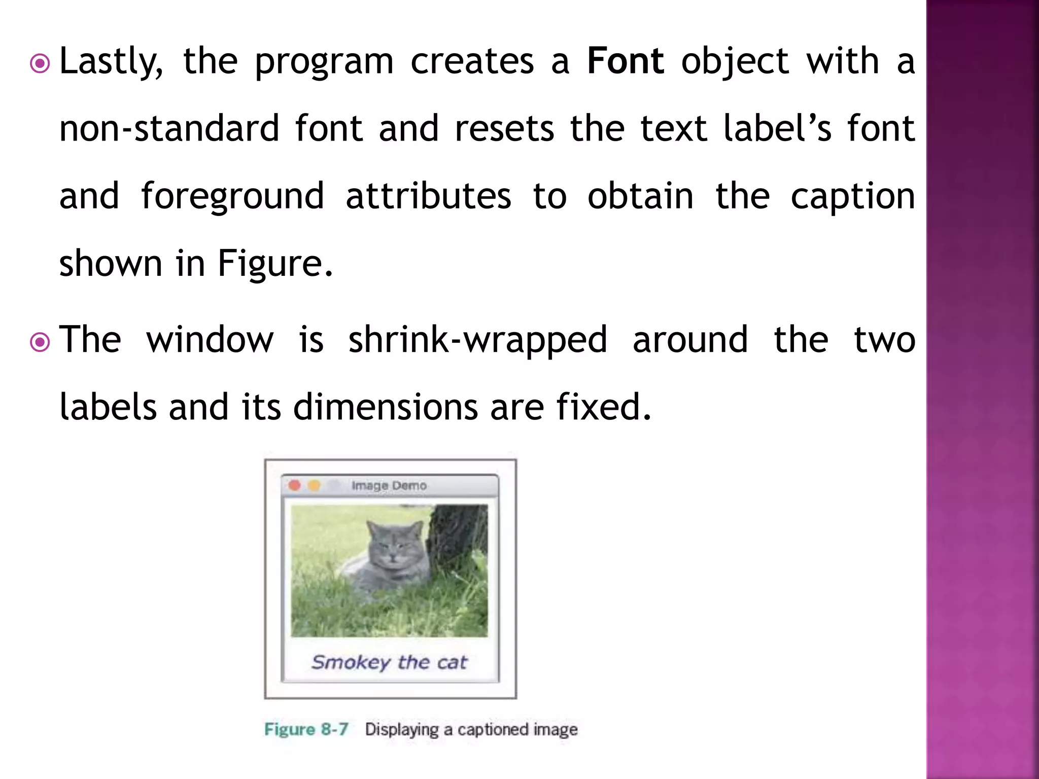  Lastly, the program creates a Font object with a
non-standard font and resets the text label’s font
and foreground attributes to obtain the caption
shown in Figure.
 The window is shrink-wrapped around the two
labels and its dimensions are fixed.
 