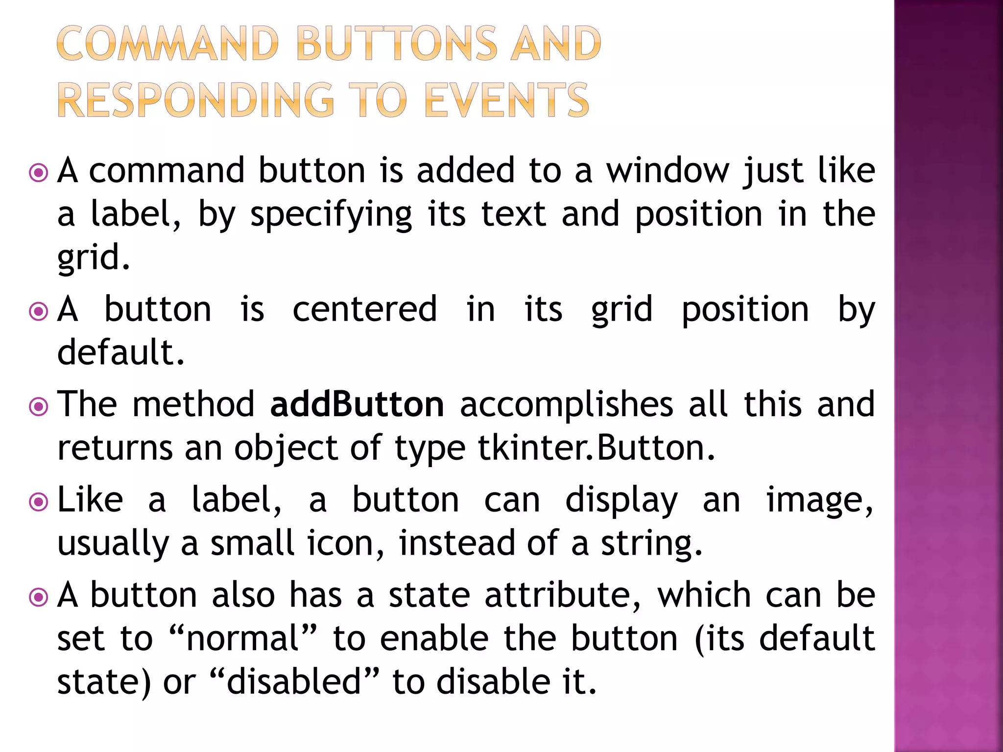  A command button is added to a window just like
a label, by specifying its text and position in the
grid.
 A button is centered in its grid position by
default.
 The method addButton accomplishes all this and
returns an object of type tkinter.Button.
 Like a label, a button can display an image,
usually a small icon, instead of a string.
 A button also has a state attribute, which can be
set to “normal” to enable the button (its default
state) or “disabled” to disable it.
 