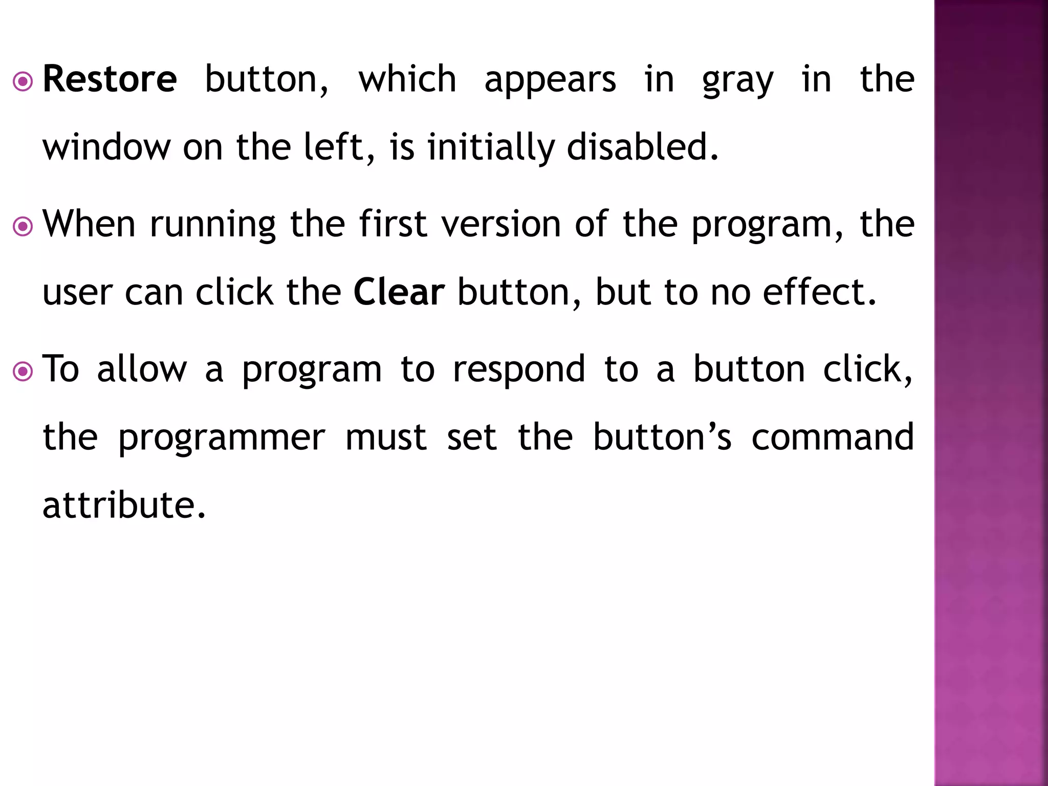  Restore button, which appears in gray in the
window on the left, is initially disabled.
 When running the first version of the program, the
user can click the Clear button, but to no effect.
 To allow a program to respond to a button click,
the programmer must set the button’s command
attribute.
 