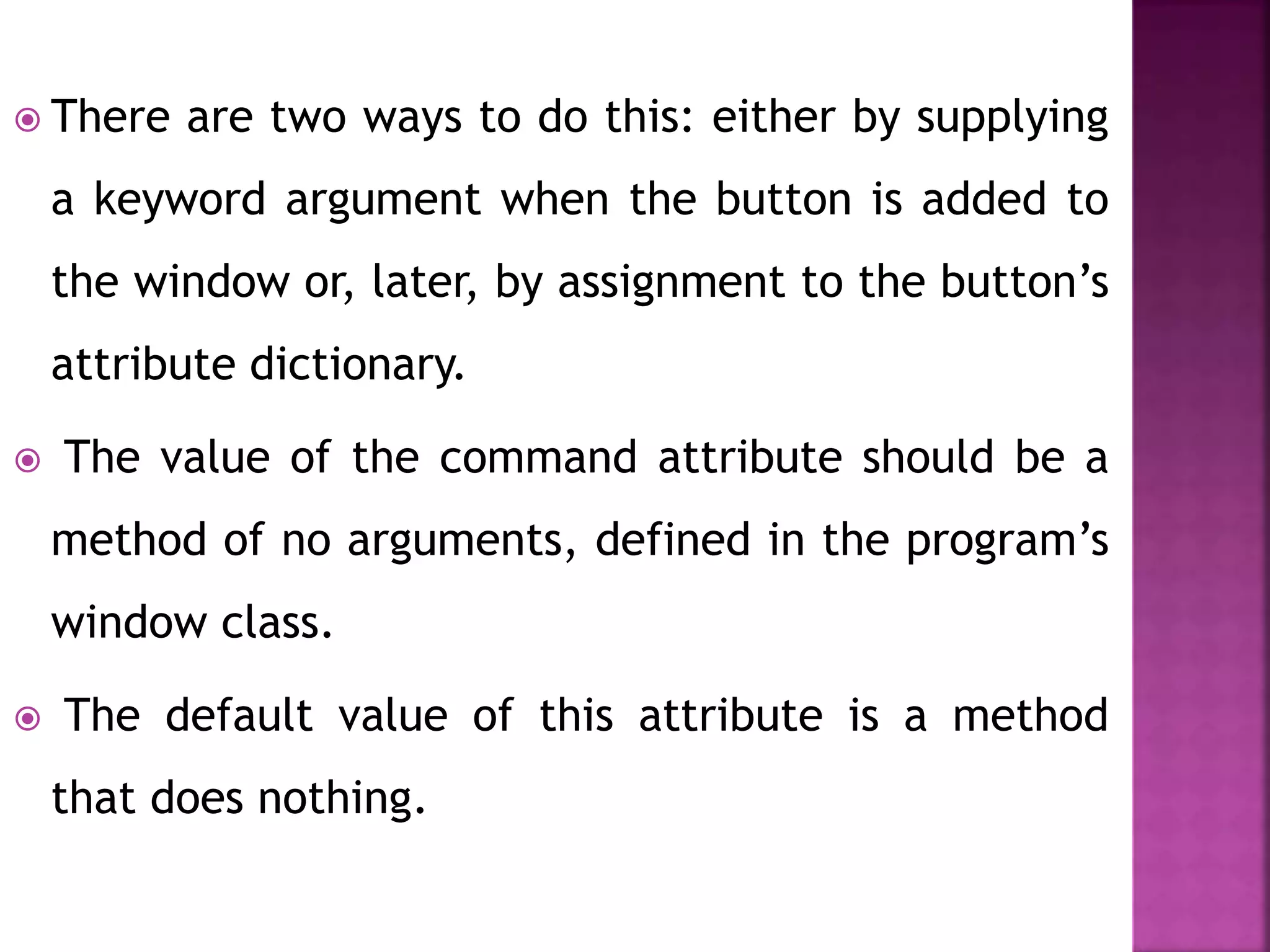  There are two ways to do this: either by supplying
a keyword argument when the button is added to
the window or, later, by assignment to the button’s
attribute dictionary.
 The value of the command attribute should be a
method of no arguments, defined in the program’s
window class.
 The default value of this attribute is a method
that does nothing.
 