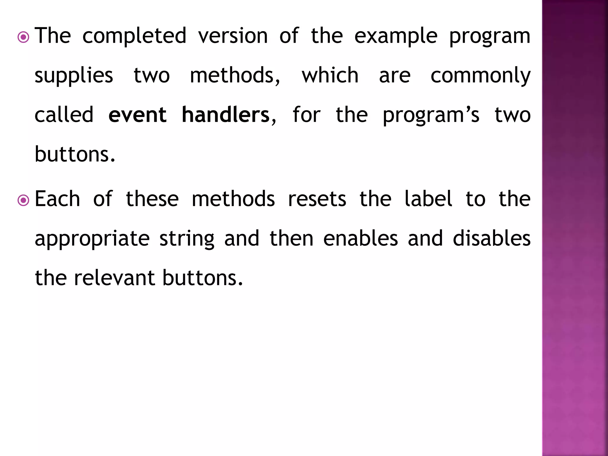  The completed version of the example program
supplies two methods, which are commonly
called event handlers, for the program’s two
buttons.
 Each of these methods resets the label to the
appropriate string and then enables and disables
the relevant buttons.
 