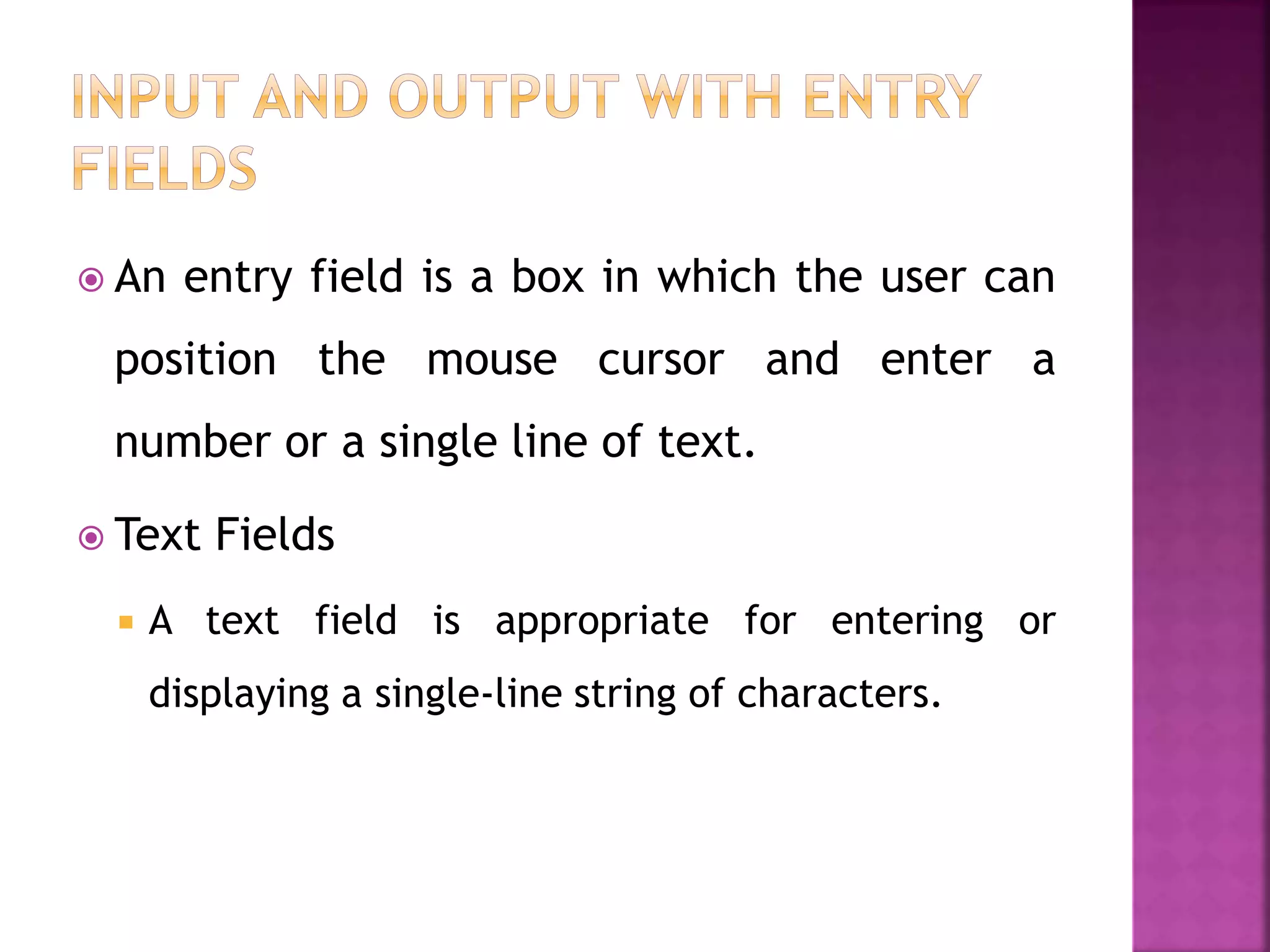  An entry field is a box in which the user can
position the mouse cursor and enter a
number or a single line of text.
 Text Fields
 A text field is appropriate for entering or
displaying a single-line string of characters.
 