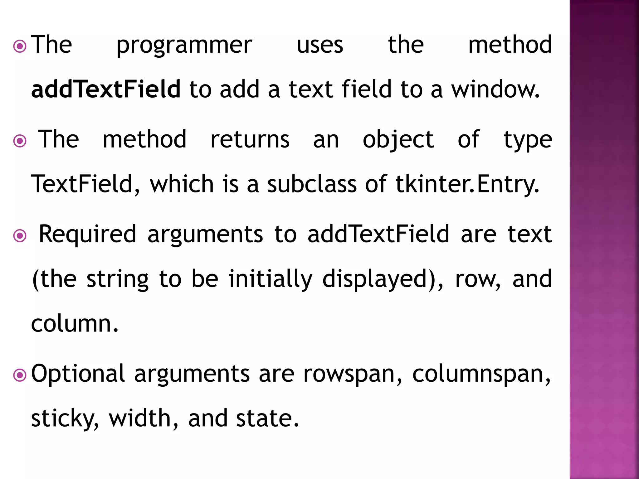 The programmer uses the method
addTextField to add a text field to a window.
 The method returns an object of type
TextField, which is a subclass of tkinter.Entry.
 Required arguments to addTextField are text
(the string to be initially displayed), row, and
column.
 Optional arguments are rowspan, columnspan,
sticky, width, and state.
 
