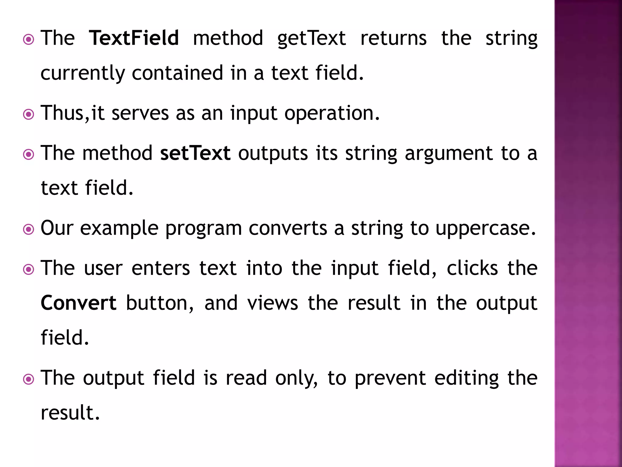  The TextField method getText returns the string
currently contained in a text field.
 Thus,it serves as an input operation.
 The method setText outputs its string argument to a
text field.
 Our example program converts a string to uppercase.
 The user enters text into the input field, clicks the
Convert button, and views the result in the output
field.
 The output field is read only, to prevent editing the
result.
 