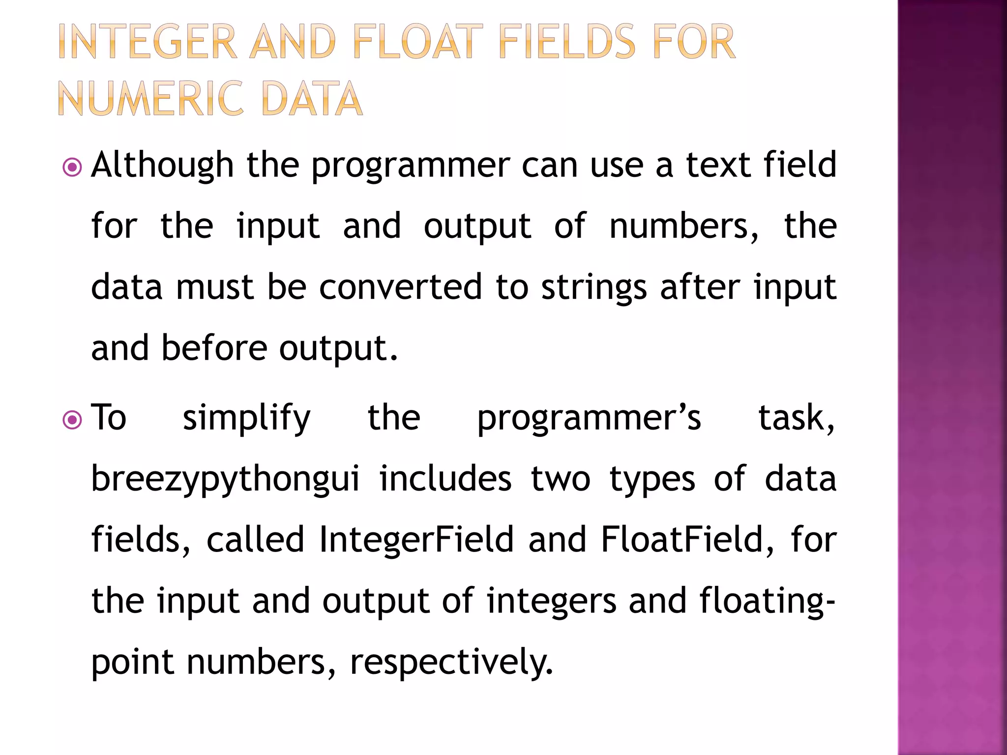  Although the programmer can use a text field
for the input and output of numbers, the
data must be converted to strings after input
and before output.
 To simplify the programmer’s task,
breezypythongui includes two types of data
fields, called IntegerField and FloatField, for
the input and output of integers and floating-
point numbers, respectively.
 