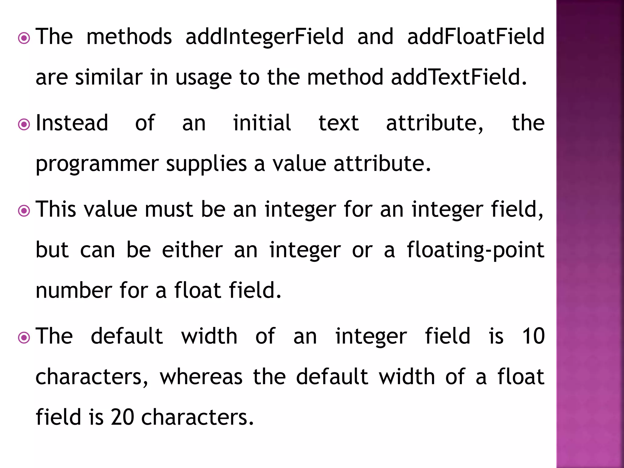  The methods addIntegerField and addFloatField
are similar in usage to the method addTextField.
 Instead of an initial text attribute, the
programmer supplies a value attribute.
 This value must be an integer for an integer field,
but can be either an integer or a floating-point
number for a float field.
 The default width of an integer field is 10
characters, whereas the default width of a float
field is 20 characters.
 