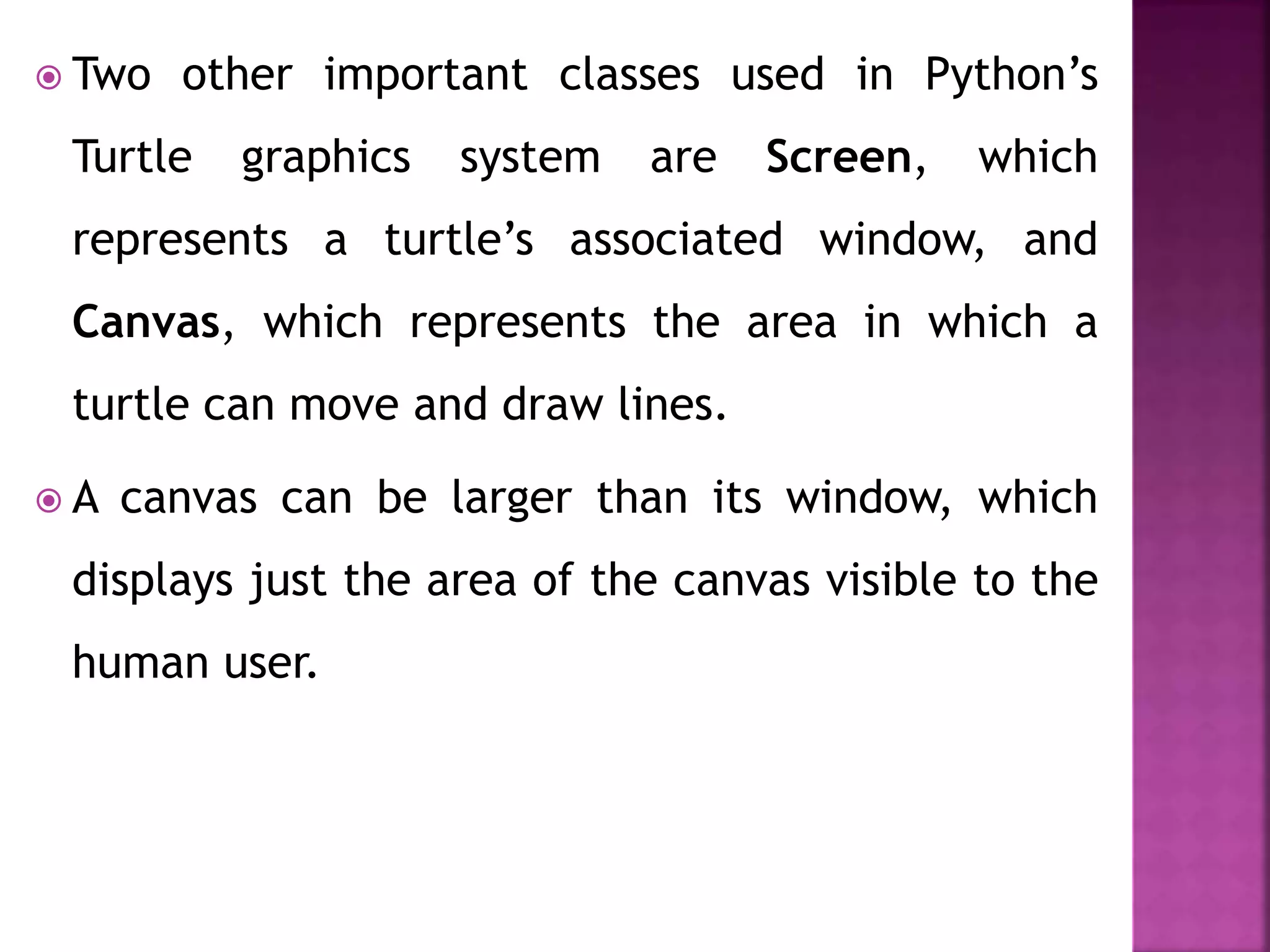  Two other important classes used in Python’s
Turtle graphics system are Screen, which
represents a turtle’s associated window, and
Canvas, which represents the area in which a
turtle can move and draw lines.
 A canvas can be larger than its window, which
displays just the area of the canvas visible to the
human user.
 