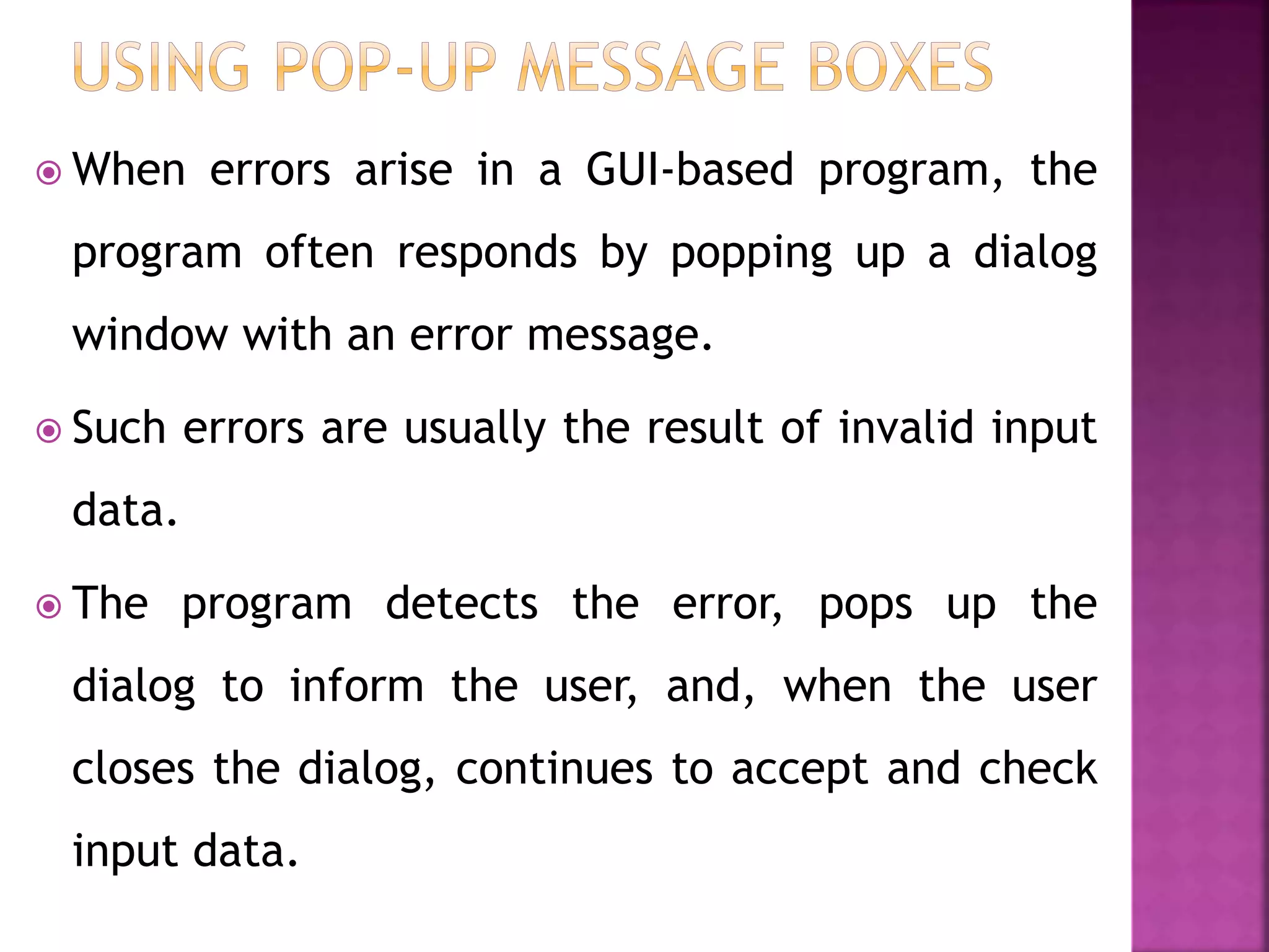  When errors arise in a GUI-based program, the
program often responds by popping up a dialog
window with an error message.
 Such errors are usually the result of invalid input
data.
 The program detects the error, pops up the
dialog to inform the user, and, when the user
closes the dialog, continues to accept and check
input data.
 
