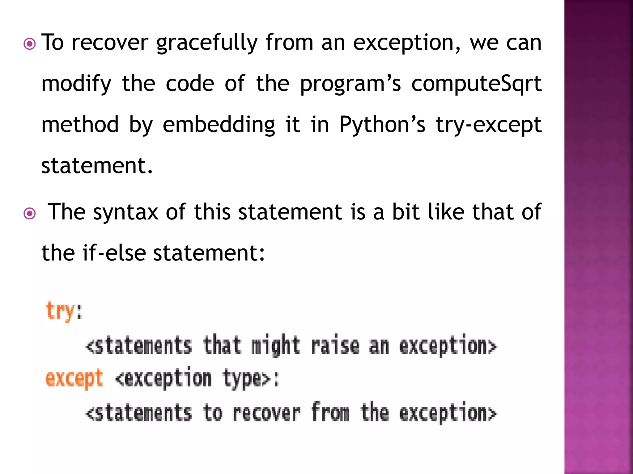  To recover gracefully from an exception, we can
modify the code of the program’s computeSqrt
method by embedding it in Python’s try-except
statement.
 The syntax of this statement is a bit like that of
the if-else statement:
 